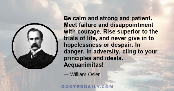 Be calm and strong and patient. Meet failure and disappointment with courage. Rise superior to the trials of life, and never give in to hopelessness or despair. In danger, in adversity, cling to your principles and