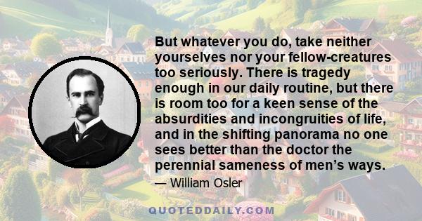 But whatever you do, take neither yourselves nor your fellow-creatures too seriously. There is tragedy enough in our daily routine, but there is room too for a keen sense of the absurdities and incongruities of life,