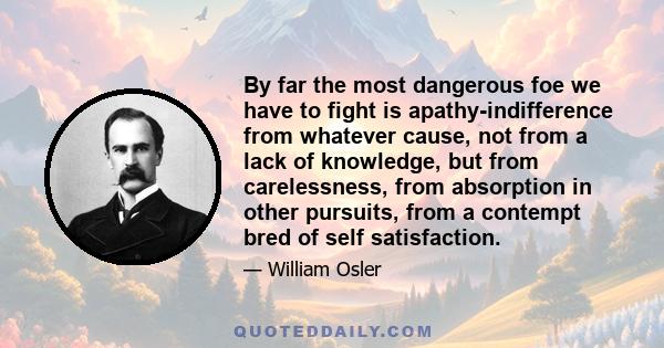 By far the most dangerous foe we have to fight is apathy-indifference from whatever cause, not from a lack of knowledge, but from carelessness, from absorption in other pursuits, from a contempt bred of self