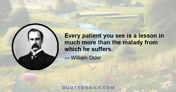 Every patient you see is a lesson in much more than the malady from which he suffers.