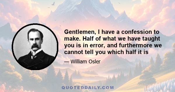 Gentlemen, I have a confession to make. Half of what we have taught you is in error, and furthermore we cannot tell you which half it is