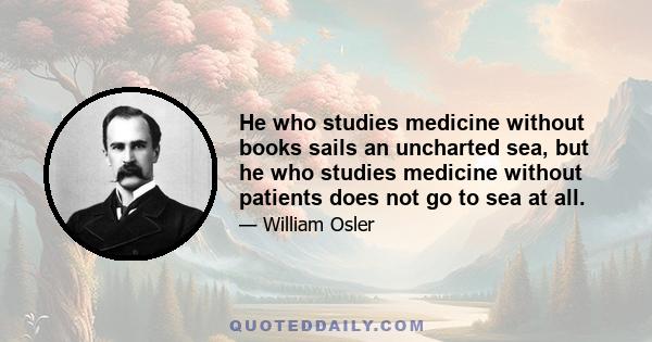 He who studies medicine without books sails an uncharted sea, but he who studies medicine without patients does not go to sea at all.