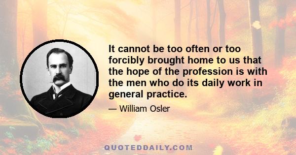 It cannot be too often or too forcibly brought home to us that the hope of the profession is with the men who do its daily work in general practice.