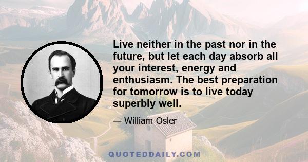 Live neither in the past nor in the future, but let each day absorb all your interest, energy and enthusiasm. The best preparation for tomorrow is to live today superbly well.