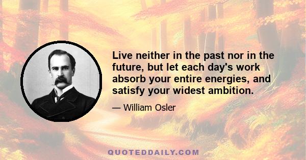 Live neither in the past nor in the future, but let each day's work absorb your entire energies, and satisfy your widest ambition.