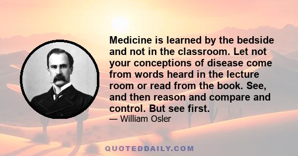 Medicine is learned by the bedside and not in the classroom. Let not your conceptions of disease come from words heard in the lecture room or read from the book. See, and then reason and compare and control. But see