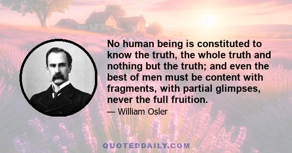 No human being is constituted to know the truth, the whole truth and nothing but the truth; and even the best of men must be content with fragments, with partial glimpses, never the full fruition.