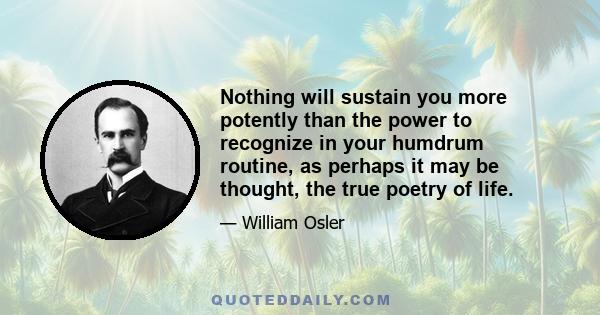 Nothing will sustain you more potently than the power to recognize in your humdrum routine, as perhaps it may be thought, the true poetry of life.