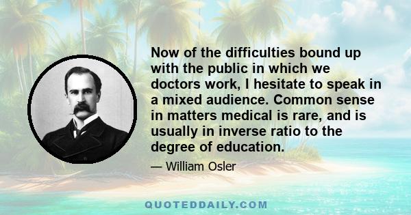 Now of the difficulties bound up with the public in which we doctors work, I hesitate to speak in a mixed audience. Common sense in matters medical is rare, and is usually in inverse ratio to the degree of education.