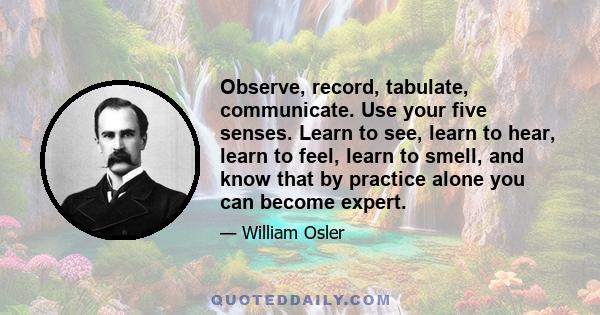 Observe, record, tabulate, communicate. Use your five senses. Learn to see, learn to hear, learn to feel, learn to smell, and know that by practice alone you can become expert.