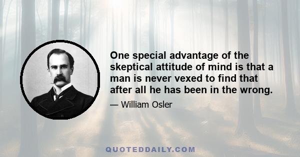 One special advantage of the skeptical attitude of mind is that a man is never vexed to find that after all he has been in the wrong.