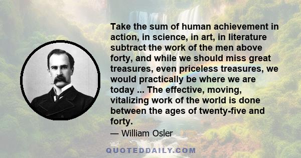 Take the sum of human achievement in action, in science, in art, in literature subtract the work of the men above forty, and while we should miss great treasures, even priceless treasures, we would practically be where