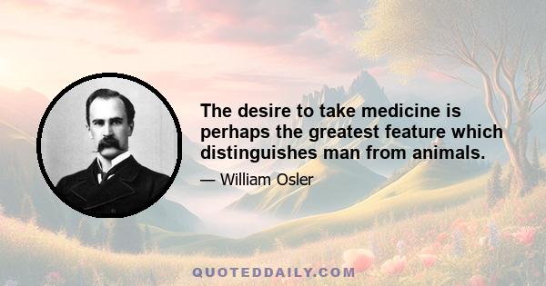 The desire to take medicine is perhaps the greatest feature which distinguishes man from animals.