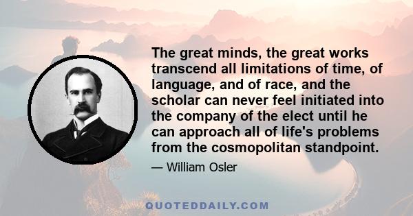 The great minds, the great works transcend all limitations of time, of language, and of race, and the scholar can never feel initiated into the company of the elect until he can approach all of life's problems from the