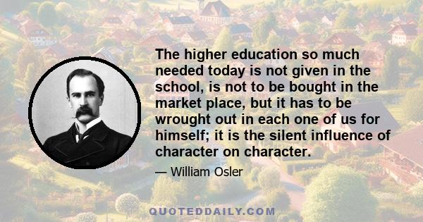 The higher education so much needed today is not given in the school, is not to be bought in the market place, but it has to be wrought out in each one of us for himself; it is the silent influence of character on