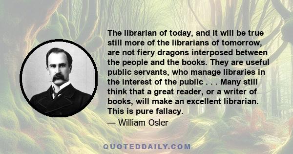 The librarian of today, and it will be true still more of the librarians of tomorrow, are not fiery dragons interposed between the people and the books. They are useful public servants, who manage libraries in the