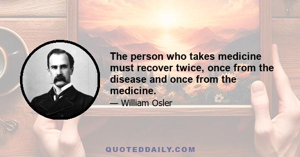 The person who takes medicine must recover twice, once from the disease and once from the medicine.