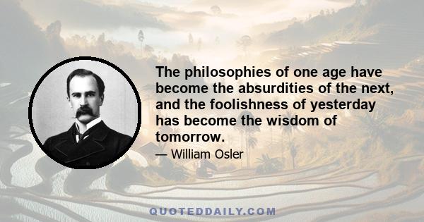 The philosophies of one age have become the absurdities of the next, and the foolishness of yesterday has become the wisdom of tomorrow.