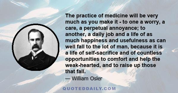 The practice of medicine will be very much as you make it - to one a worry, a care, a perpetual annoyance; to another, a daily job and a life of as much happiness and usefulness as can well fall to the lot of man,