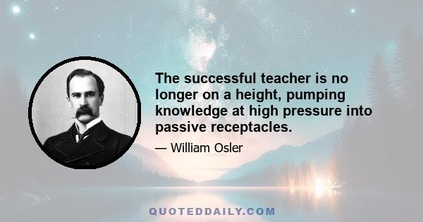 The successful teacher is no longer on a height, pumping knowledge at high pressure into passive receptacles.