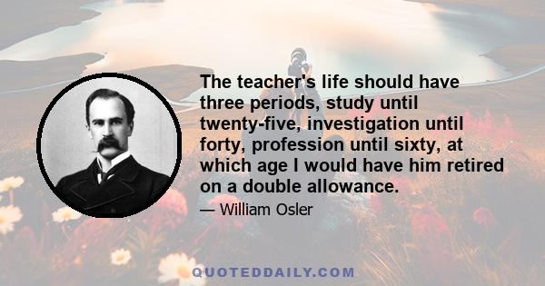 The teacher's life should have three periods, study until twenty-five, investigation until forty, profession until sixty, at which age I would have him retired on a double allowance.