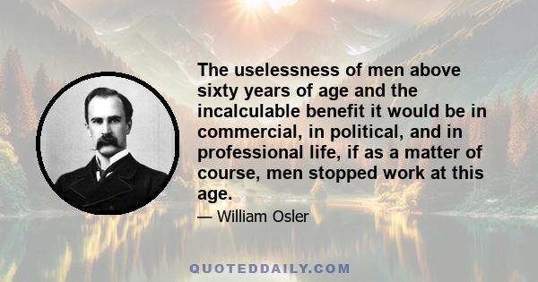 The uselessness of men above sixty years of age and the incalculable benefit it would be in commercial, in political, and in professional life, if as a matter of course, men stopped work at this age.