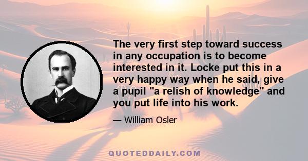 The very first step toward success in any occupation is to become interested in it. Locke put this in a very happy way when he said, give a pupil a relish of knowledge and you put life into his work.