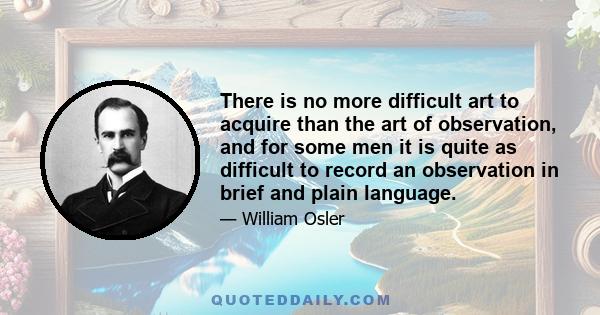 There is no more difficult art to acquire than the art of observation, and for some men it is quite as difficult to record an observation in brief and plain language.