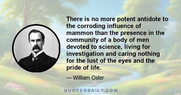 There is no more potent antidote to the corroding influence of mammon than the presence in the community of a body of men devoted to science, living for investigation and caring nothing for the lust of the eyes and the