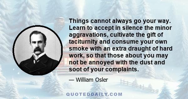 Things cannot always go your way. Learn to accept in silence the minor aggravations, cultivate the gift of taciturnity and consume your own smoke with an extra draught of hard work, so that those about you may not be