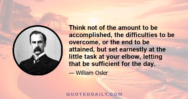 Think not of the amount to be accomplished, the difficulties to be overcome, or the end to be attained, but set earnestly at the little task at your elbow, letting that be sufficient for the day.