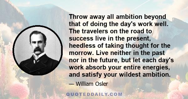 Throw away all ambition beyond that of doing the day's work well. The travelers on the road to success live in the present, heedless of taking thought for the morrow. Live neither in the past nor in the future, but let