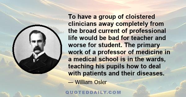 To have a group of cloistered clinicians away completely from the broad current of professional life would be bad for teacher and worse for student. The primary work of a professor of medicine in a medical school is in