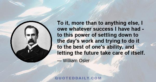 To it, more than to anything else, I owe whatever success I have had - to this power of settling down to the day's work and trying to do it to the best of one's ability, and letting the future take care of itself.