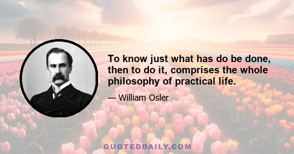 To know just what has do be done, then to do it, comprises the whole philosophy of practical life.