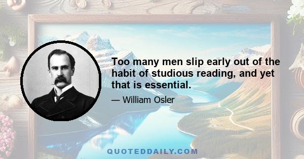 Too many men slip early out of the habit of studious reading, and yet that is essential.