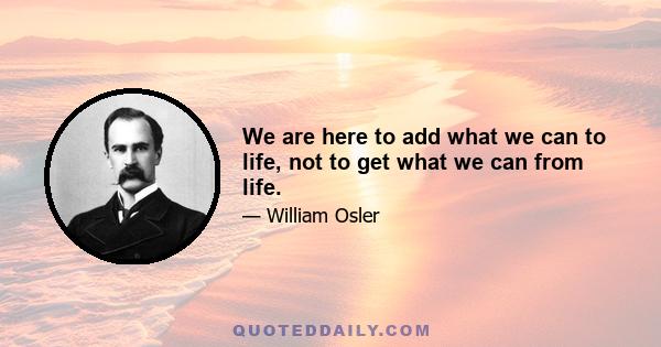 We are here to add what we can to life, not to get what we can from life.