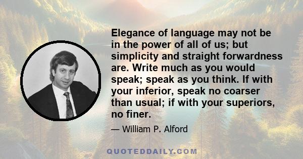 Elegance of language may not be in the power of all of us; but simplicity and straight forwardness are. Write much as you would speak; speak as you think. If with your inferior, speak no coarser than usual; if with your 