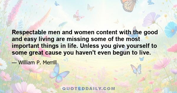 Respectable men and women content with the good and easy living are missing some of the most important things in life. Unless you give yourself to some great cause you haven't even begun to live.