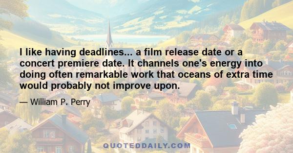 I like having deadlines... a film release date or a concert premiere date. It channels one's energy into doing often remarkable work that oceans of extra time would probably not improve upon.