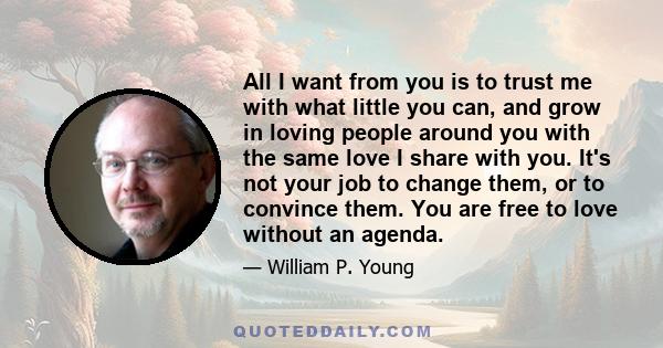 All I want from you is to trust me with what little you can, and grow in loving people around you with the same love I share with you. It's not your job to change them, or to convince them. You are free to love without