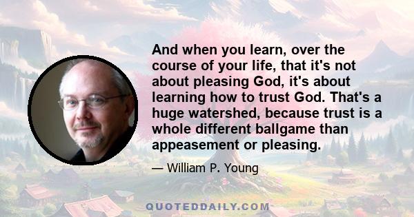 And when you learn, over the course of your life, that it's not about pleasing God, it's about learning how to trust God. That's a huge watershed, because trust is a whole different ballgame than appeasement or pleasing.