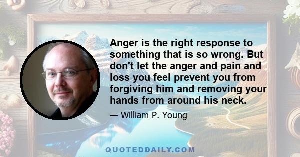 Anger is the right response to something that is so wrong. But don't let the anger and pain and loss you feel prevent you from forgiving him and removing your hands from around his neck.