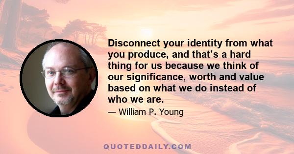 Disconnect your identity from what you produce, and that’s a hard thing for us because we think of our significance, worth and value based on what we do instead of who we are.