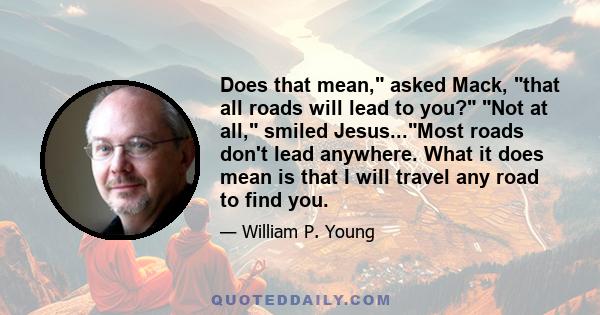 Does that mean, asked Mack, that all roads will lead to you? Not at all, smiled Jesus...Most roads don't lead anywhere. What it does mean is that I will travel any road to find you.