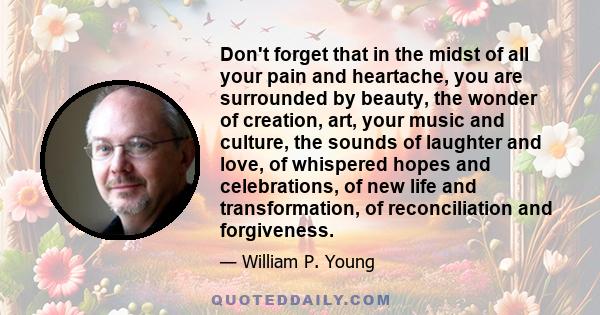 Don't forget that in the midst of all your pain and heartache, you are surrounded by beauty, the wonder of creation, art, your music and culture, the sounds of laughter and love, of whispered hopes and celebrations, of