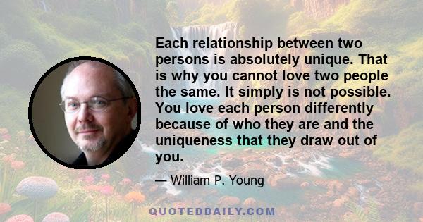 Each relationship between two persons is absolutely unique. That is why you cannot love two people the same. It simply is not possible. You love each person differently because of who they are and the uniqueness that