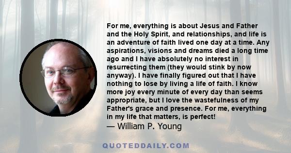 For me, everything is about Jesus and Father and the Holy Spirit, and relationships, and life is an adventure of faith lived one day at a time. Any aspirations, visions and dreams died a long time ago and I have