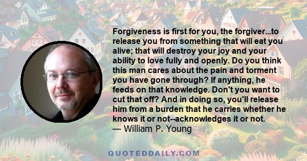 Forgiveness is first for you, the forgiver...to release you from something that will eat you alive; that will destroy your joy and your ability to love fully and openly. Do you think this man cares about the pain and