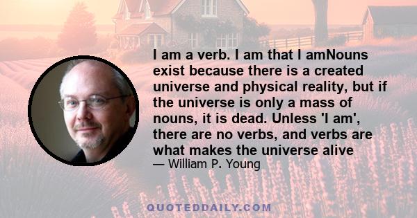 I am a verb. I am that I amNouns exist because there is a created universe and physical reality, but if the universe is only a mass of nouns, it is dead. Unless 'I am', there are no verbs, and verbs are what makes the